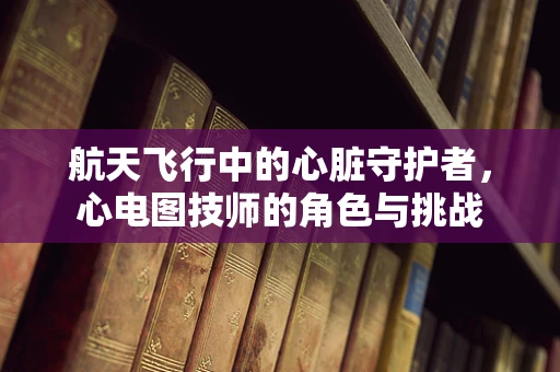 航天飞行中的心脏守护者，心电图技师的角色与挑战