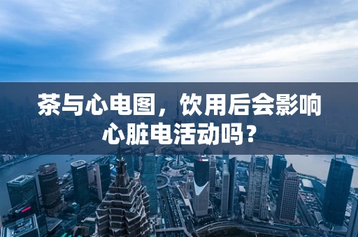 茶与心电图，饮用后会影响心脏电活动吗？