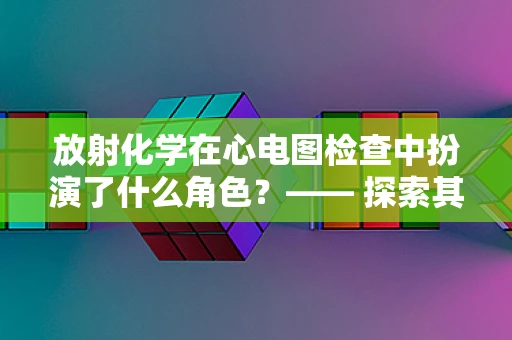 放射化学在心电图检查中扮演了什么角色？—— 探索其潜在影响与安全考量