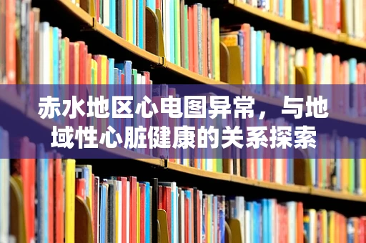 赤水地区心电图异常，与地域性心脏健康的关系探索