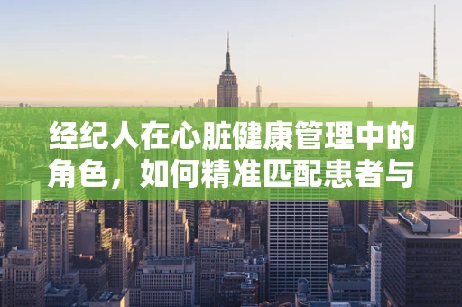 经纪人在心脏健康管理中的角色，如何精准匹配患者与专业资源？