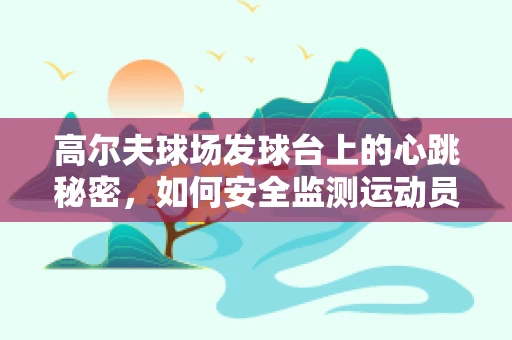 高尔夫球场发球台上的心跳秘密，如何安全监测运动员的即时健康状态？