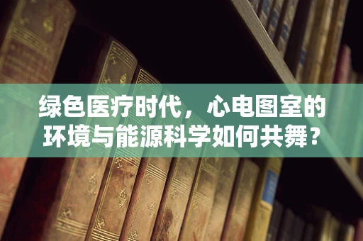 绿色医疗时代，心电图室的环境与能源科学如何共舞？