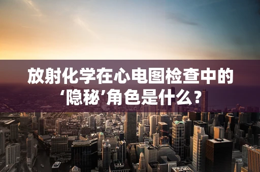 放射化学在心电图检查中的‘隐秘’角色是什么？