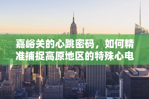 嘉峪关的心跳密码，如何精准捕捉高原地区的特殊心电图变化？