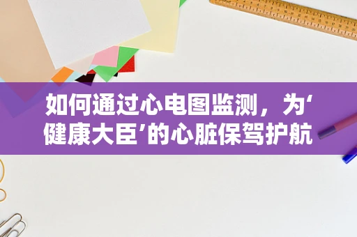 如何通过心电图监测，为‘健康大臣’的心脏保驾护航？