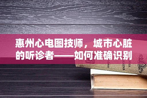 惠州心电图技师，城市心脏的听诊者——如何准确识别惠州地区居民的心电图异常？