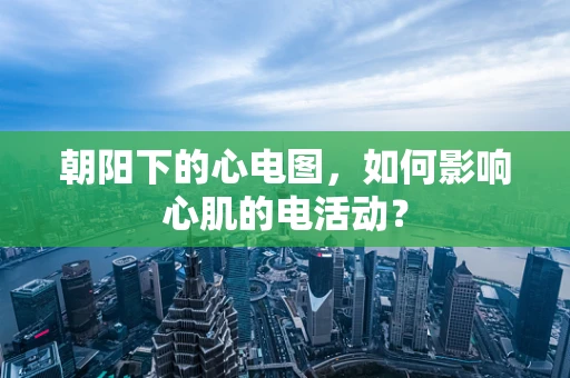 朝阳下的心电图，如何影响心肌的电活动？