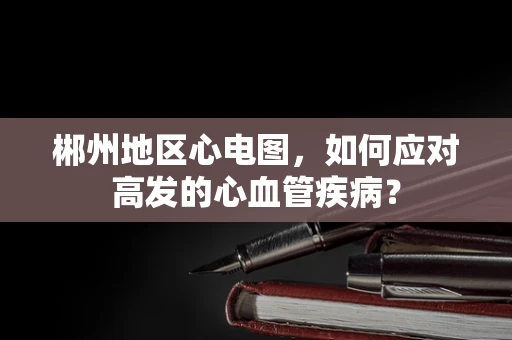 郴州地区心电图，如何应对高发的心血管疾病？