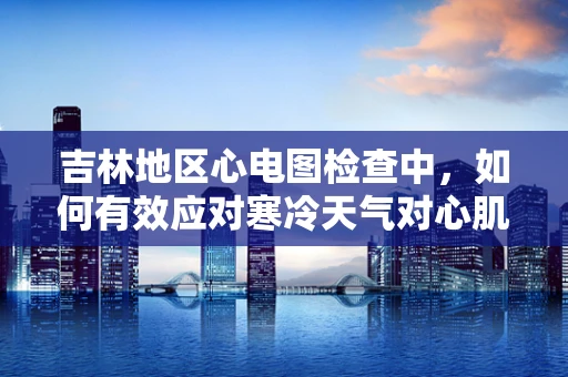 吉林地区心电图检查中，如何有效应对寒冷天气对心肌电活动的影响？