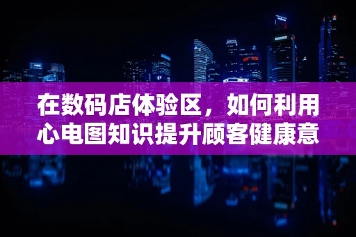 在数码店体验区，如何利用心电图知识提升顾客健康意识？