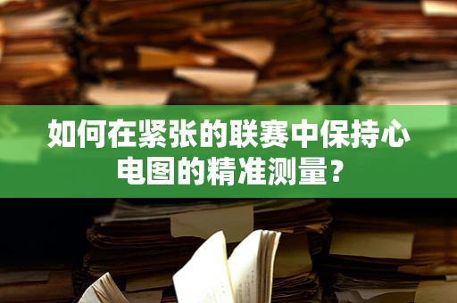 如何在紧张的联赛中保持心电图的精准测量？