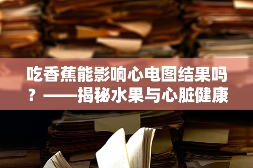 吃香蕉能影响心电图结果吗？——揭秘水果与心脏健康的微妙关系