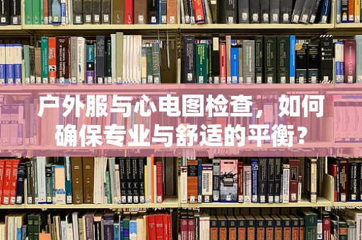 户外服与心电图检查，如何确保专业与舒适的平衡？