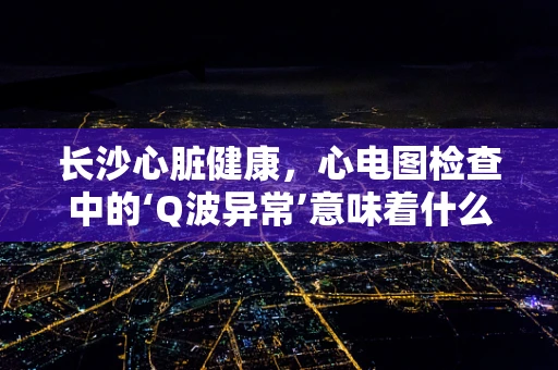 长沙心脏健康，心电图检查中的‘Q波异常’意味着什么？