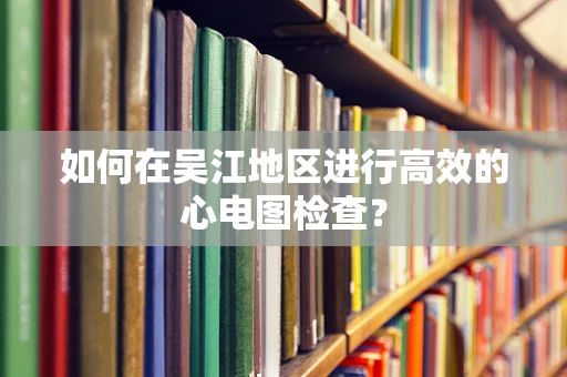 如何在吴江地区进行高效的心电图检查？