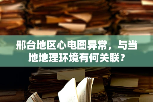 邢台地区心电图异常，与当地地理环境有何关联？