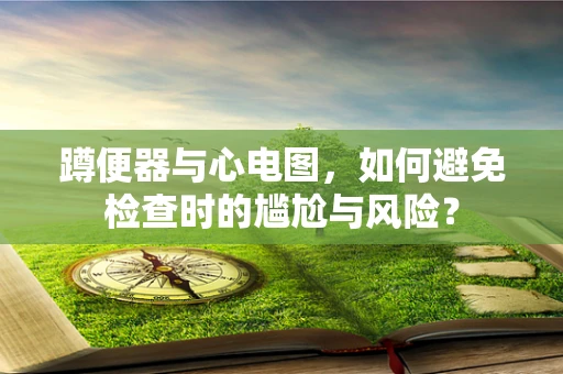 蹲便器与心电图，如何避免检查时的尴尬与风险？