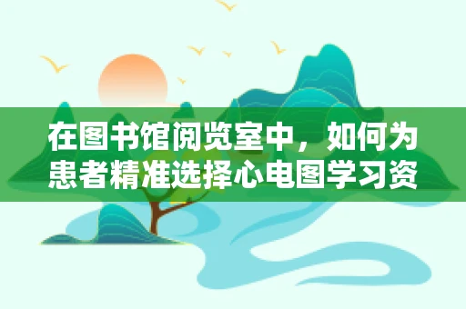 在图书馆阅览室中，如何为患者精准选择心电图学习资源？