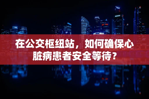 在公交枢纽站，如何确保心脏病患者安全等待？