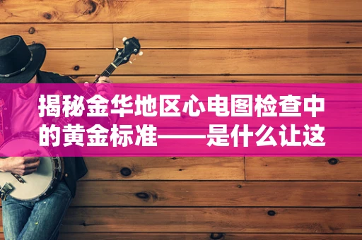 揭秘金华地区心电图检查中的黄金标准——是什么让这项技术如此重要？