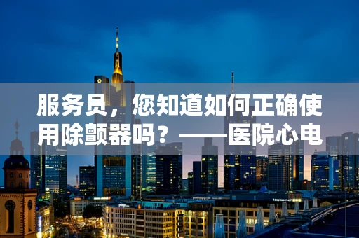 服务员，您知道如何正确使用除颤器吗？——医院心电图技师的必备知识