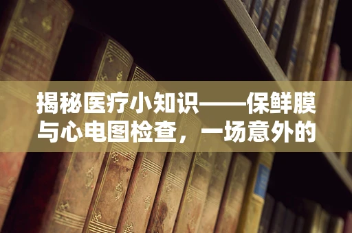 揭秘医疗小知识——保鲜膜与心电图检查，一场意外的跨界合作？