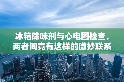 冰箱除味剂与心电图检查，两者间竟有这样的微妙联系？