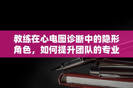 教练在心电图诊断中的隐形角色，如何提升团队的专业技能与效率？