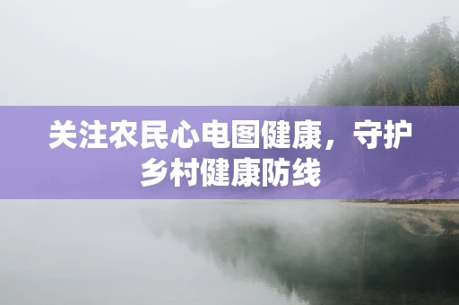 关注农民心电图健康，守护乡村健康防线