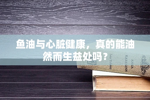 鱼油与心脏健康，真的能油然而生益处吗？