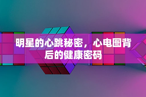 明星的心跳秘密，心电图背后的健康密码